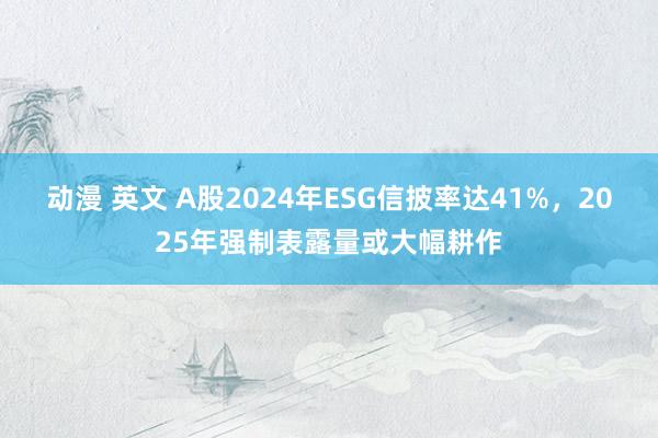 动漫 英文 A股2024年ESG信披率达41%，2025年强制表露量或大幅耕作