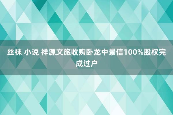 丝袜 小说 祥源文旅收购卧龙中景信100%股权完成过户