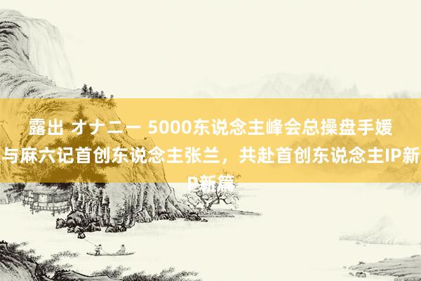 露出 オナニー 5000东说念主峰会总操盘手媛姐与麻六记首创东说念主张兰，共赴首创东说念主IP新篇