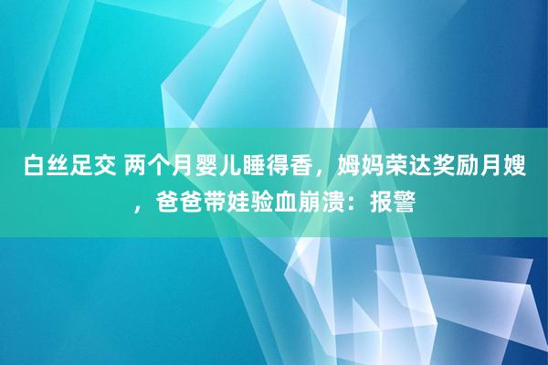 白丝足交 两个月婴儿睡得香，姆妈荣达奖励月嫂，爸爸带娃验血崩溃：报警