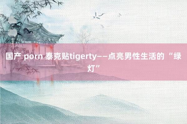 国产 porn 泰克贴tigerty——点亮男性生活的 “绿灯”