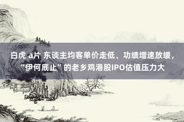 白虎 a片 东谈主均客单价走低、功绩增速放缓，“伊何底止”的老乡鸡港股IPO估值压力大