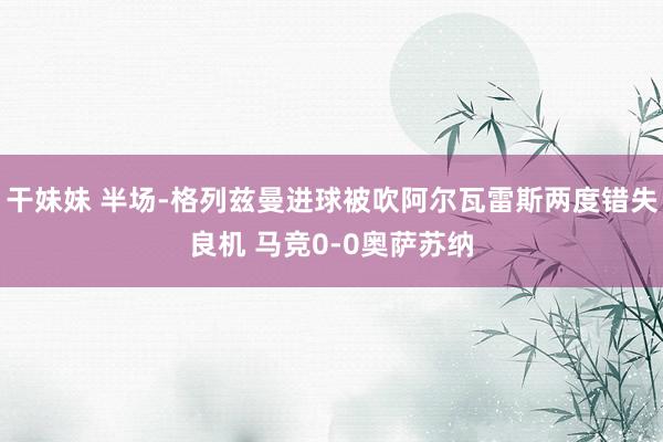 干妹妹 半场-格列兹曼进球被吹阿尔瓦雷斯两度错失良机 马竞0-0奥萨苏纳