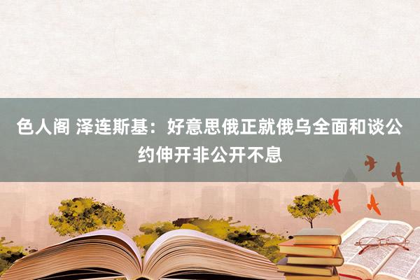 色人阁 泽连斯基：好意思俄正就俄乌全面和谈公约伸开非公开不息