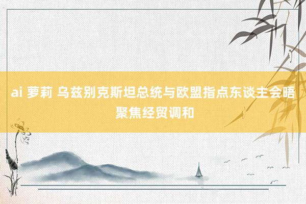 ai 萝莉 乌兹别克斯坦总统与欧盟指点东谈主会晤 聚焦经贸调和