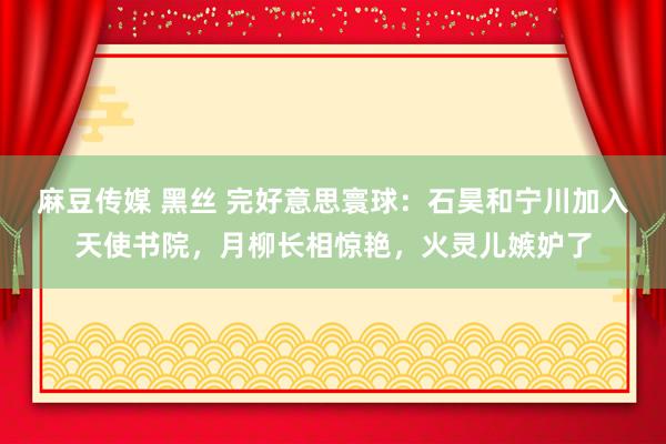 麻豆传媒 黑丝 完好意思寰球：石昊和宁川加入天使书院，月柳长相惊艳，火灵儿嫉妒了
