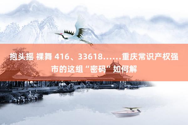 抱头摇 裸舞 416、33618……重庆常识产权强市的这组“密码”如何解