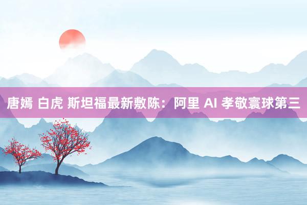 唐嫣 白虎 斯坦福最新敷陈：阿里 AI 孝敬寰球第三