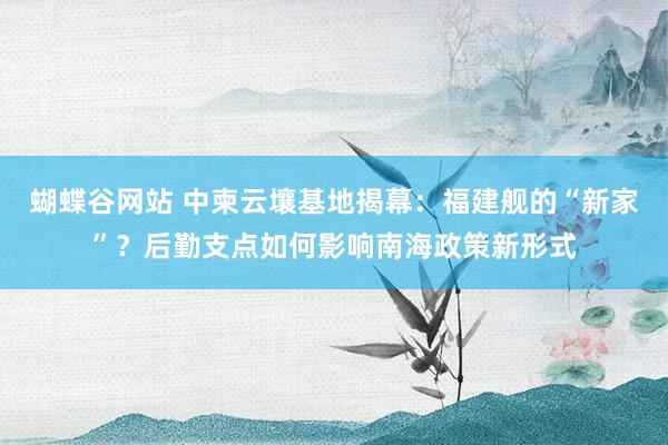 蝴蝶谷网站 中柬云壤基地揭幕：福建舰的“新家”？后勤支点如何影响南海政策新形式