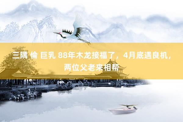 三隅 倫 巨乳 88年木龙接福了，4月底遇良机，两位父老来相帮