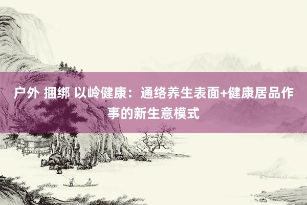 户外 捆绑 以岭健康：通络养生表面+健康居品作事的新生意模式