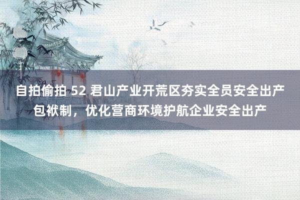 自拍偷拍 52 君山产业开荒区夯实全员安全出产包袱制，优化营商环境护航企业安全出产